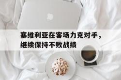 开云体育APP下载-塞维利亚在客场力克对手，继续保持不败战绩的简单介绍