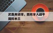 开云体育下载-武磊再进球，西班牙人战平国际米兰